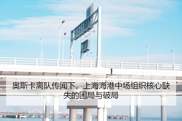 奥斯卡离队传闻下，上海海港中场组织核心缺失的困局与破局